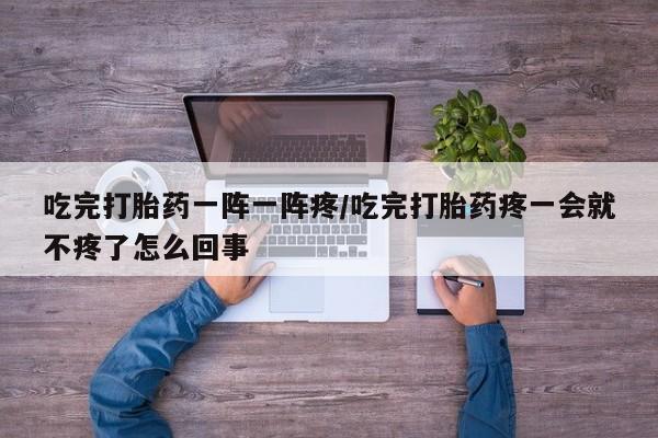 流产药在线购买微信吃完打胎药一阵一阵疼/吃完打胎药疼一会就不疼了怎么回事