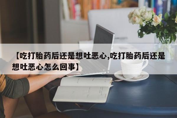 流产药在线购买微信【吃打胎药后还是想吐恶心,吃打胎药后还是想吐恶心怎么回事】