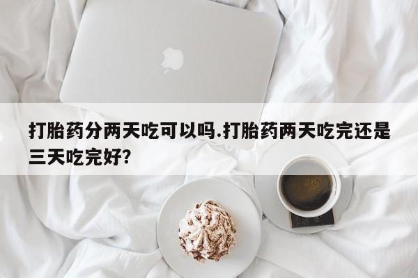 流产药在线购买微信打胎药分两天吃可以吗.打胎药两天吃完还是三天吃完好？