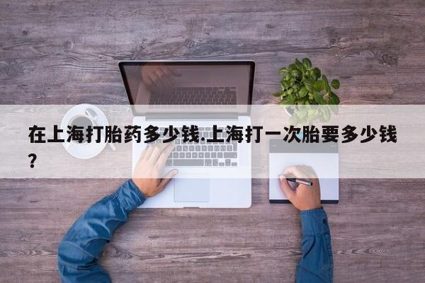 流产药在线购买微信在上海打胎药多少钱.上海打一次胎要多少钱？