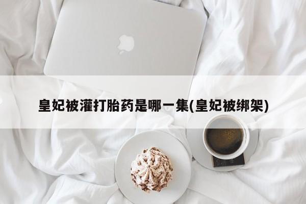 流产药在线购买微信皇妃被灌打胎药是哪一集(皇妃被绑架)