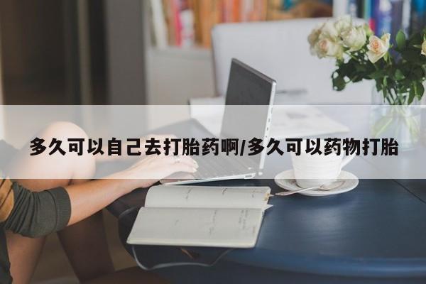 流产药在线购买微信多久可以自己去打胎药啊/多久可以药物打胎