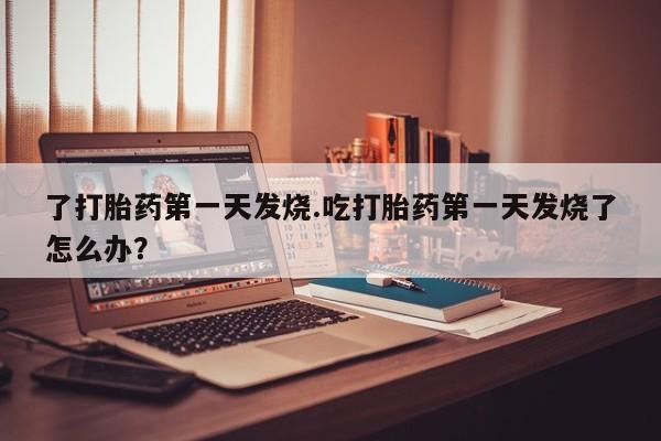 流产药在线购买微信了打胎药第一天发烧.吃打胎药第一天发烧了怎么办？