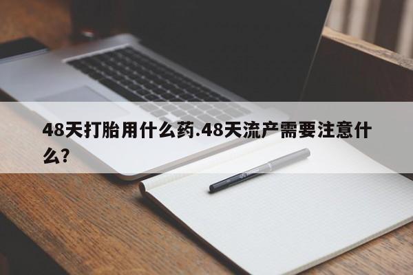 流产药在线购买微信48天打胎用什么药.48天流产需要注意什么？