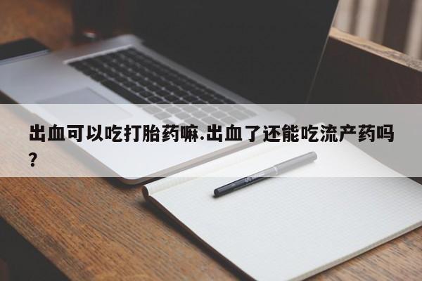 流产药在线购买微信出血可以吃打胎药嘛.出血了还能吃流产药吗？