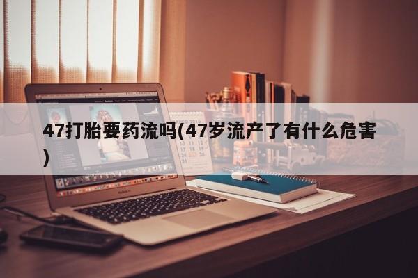 流产药在线购买微信47打胎要药流吗(47岁流产了有什么危害)