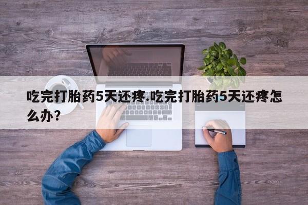 流产药在线购买微信吃完打胎药5天还疼.吃完打胎药5天还疼怎么办？