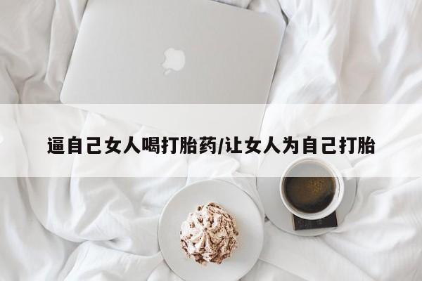 流产药在线购买微信逼自己女人喝打胎药/让女人为自己打胎