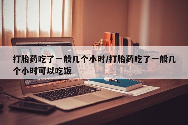 流产药在线购买微信打胎药吃了一般几个小时/打胎药吃了一般几个小时可以吃饭