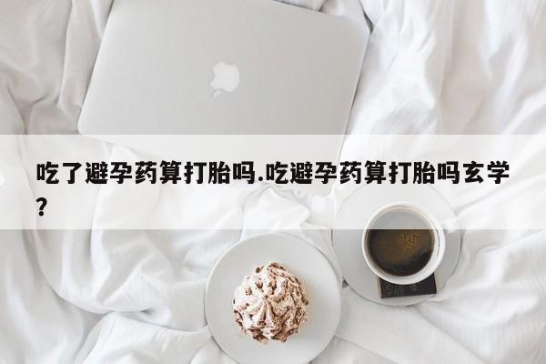 流产药在线购买微信吃了避孕药算打胎吗.吃避孕药算打胎吗玄学？