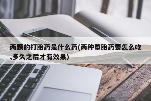流产药在线购买微信两颗的打胎药是什么药(两种堕胎药要怎么吃,多久之后才有效果)