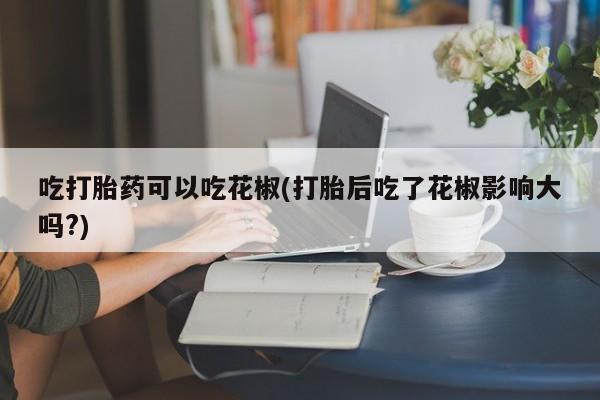 流产药在线购买微信吃打胎药可以吃花椒(打胎后吃了花椒影响大吗?)