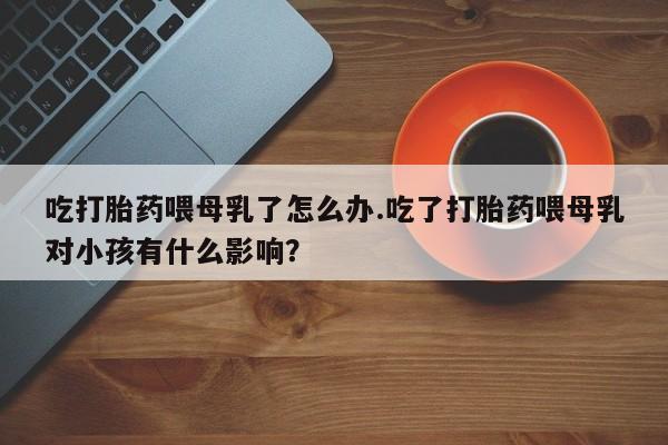 流产药在线购买微信吃打胎药喂母乳了怎么办.吃了打胎药喂母乳对小孩有什么影响？