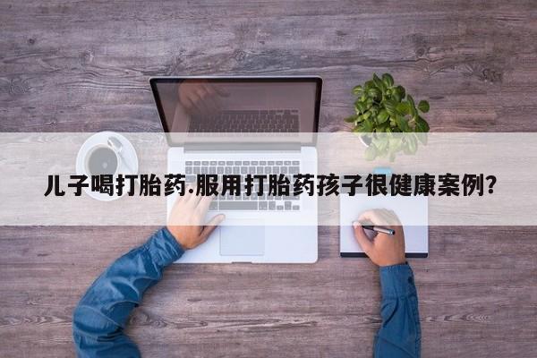 流产药在线购买微信儿子喝打胎药.服用打胎药孩子很健康案例？