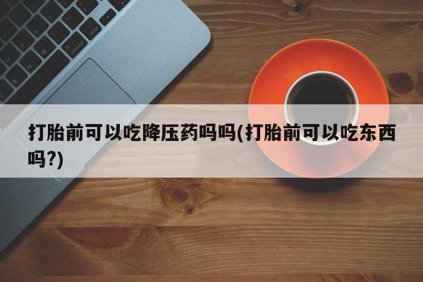 流产药在线购买微信打胎前可以吃降压药吗吗(打胎前可以吃东西吗?)