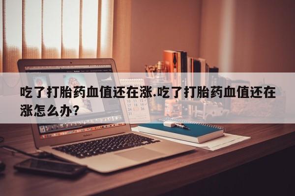 流产药在线购买微信吃了打胎药血值还在涨.吃了打胎药血值还在涨怎么办？