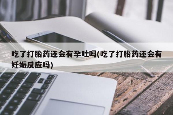 流产药在线购买微信吃了打胎药还会有孕吐吗(吃了打胎药还会有妊娠反应吗)