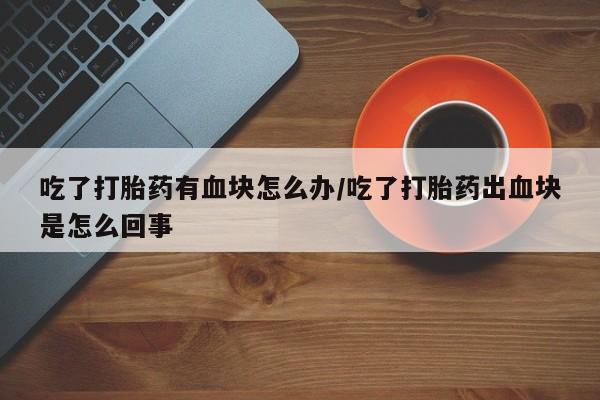 流产药在线购买微信吃了打胎药有血块怎么办/吃了打胎药出血块是怎么回事