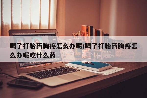 流产药在线购买微信喝了打胎药胸疼怎么办呢/喝了打胎药胸疼怎么办呢吃什么药
