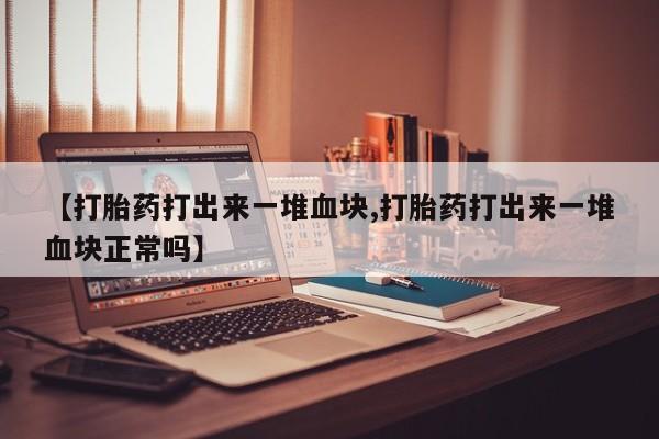 流产药在线购买微信【打胎药打出来一堆血块,打胎药打出来一堆血块正常吗】