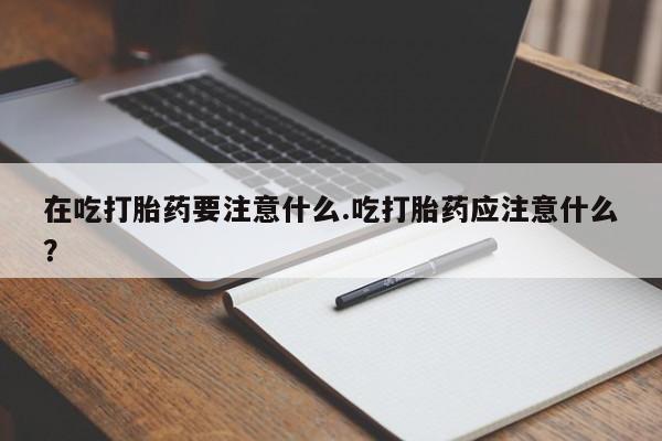 流产药在线购买微信在吃打胎药要注意什么.吃打胎药应注意什么？
