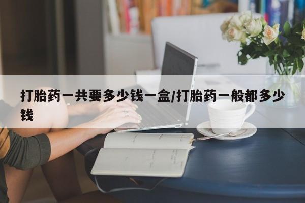 流产药在线购买微信打胎药一共要多少钱一盒/打胎药一般都多少钱