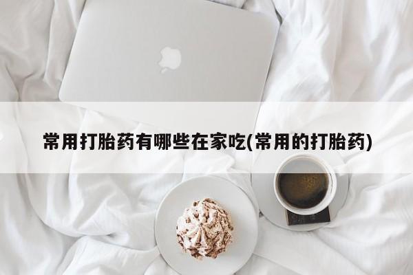 流产药在线购买微信常用打胎药有哪些在家吃(常用的打胎药)