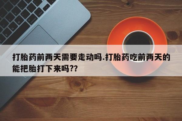 流产药在线购买微信打胎药前两天需要走动吗.打胎药吃前两天的能把胎打下来吗?？