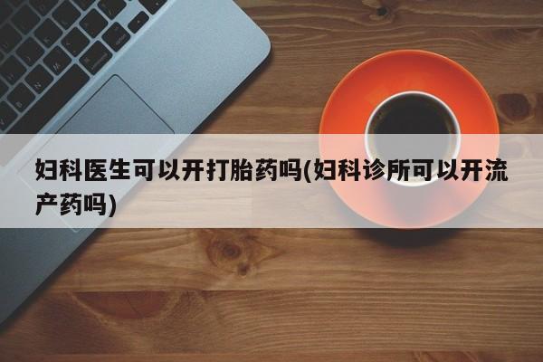 流产药在线购买微信妇科医生可以开打胎药吗(妇科诊所可以开流产药吗)