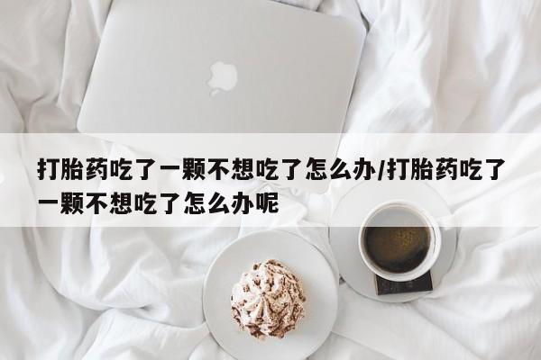 流产药在线购买微信打胎药吃了一颗不想吃了怎么办/打胎药吃了一颗不想吃了怎么办呢