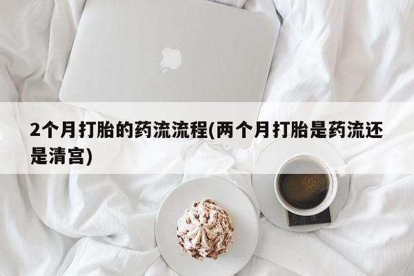 流产药在线购买微信2个月打胎的药流流程(两个月打胎是药流还是清宫)