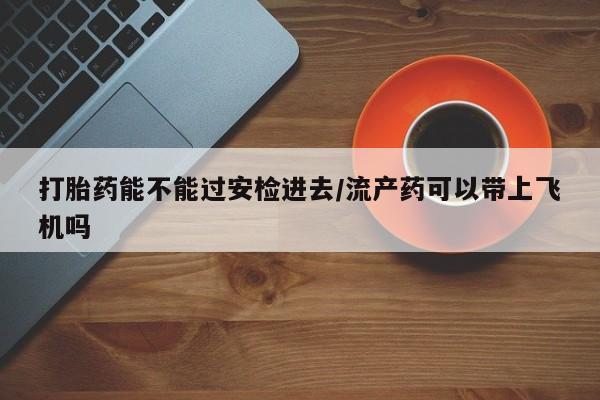 流产药在线购买微信打胎药能不能过安检进去/流产药可以带上飞机吗