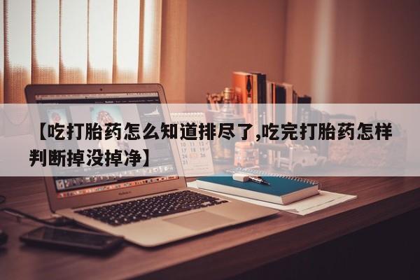 流产药在线购买微信【吃打胎药怎么知道排尽了,吃完打胎药怎样判断掉没掉净】