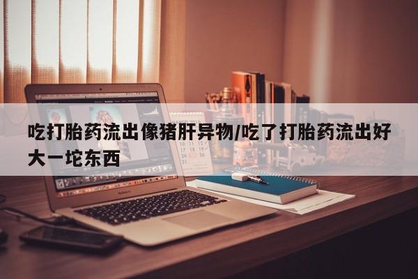流产药在线购买微信吃打胎药流出像猪肝异物/吃了打胎药流出好大一坨东西