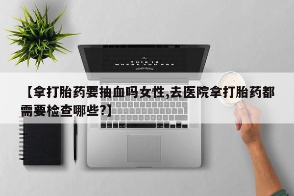 流产药在线购买微信【拿打胎药要抽血吗女性,去医院拿打胎药都需要检查哪些?】