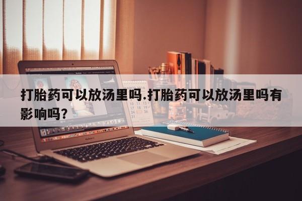 流产药在线购买微信打胎药可以放汤里吗.打胎药可以放汤里吗有影响吗？