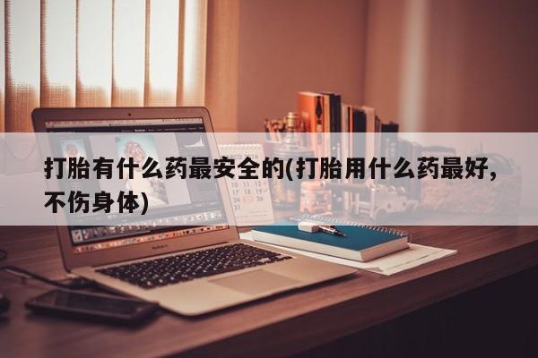 流产药在线购买微信打胎有什么药最安全的(打胎用什么药最好,不伤身体)