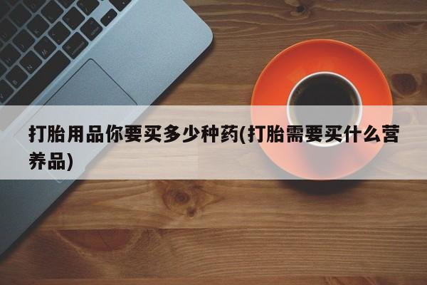 流产药在线购买微信打胎用品你要买多少种药(打胎需要买什么营养品)