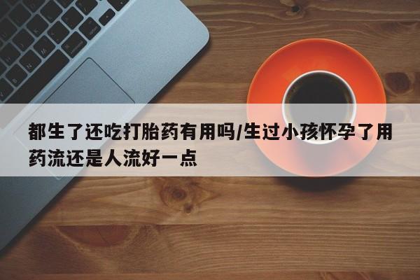 流产药在线购买微信都生了还吃打胎药有用吗/生过小孩怀孕了用药流还是人流好一点