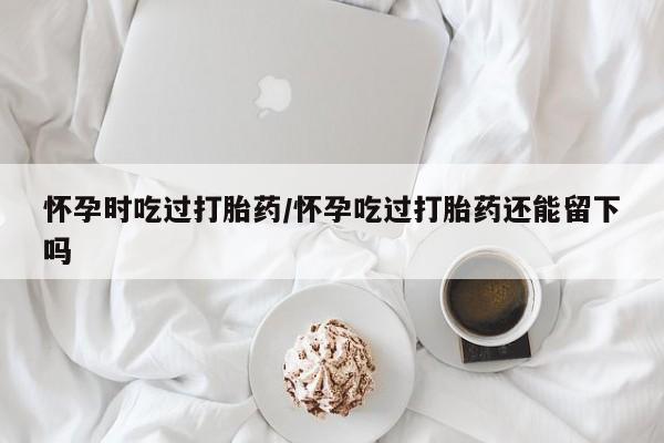 流产药在线购买微信怀孕时吃过打胎药/怀孕吃过打胎药还能留下吗