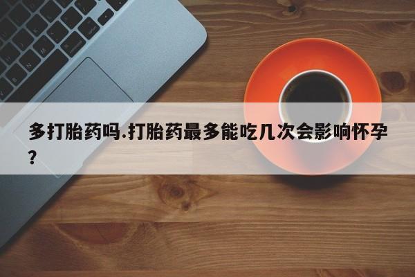 流产药在线购买微信多打胎药吗.打胎药最多能吃几次会影响怀孕？