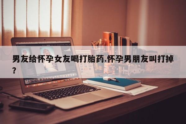流产药在线购买微信男友给怀孕女友喝打胎药.怀孕男朋友叫打掉？