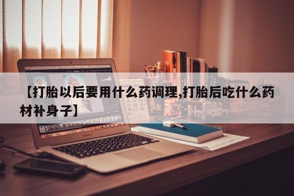 流产药在线购买微信【打胎以后要用什么药调理,打胎后吃什么药材补身子】