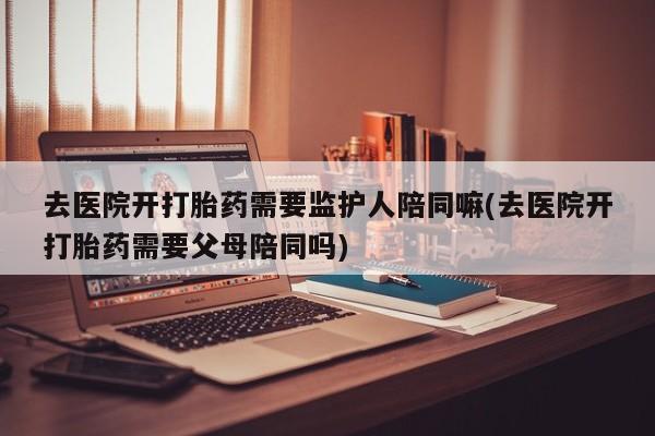 流产药在线购买微信去医院开打胎药需要监护人陪同嘛(去医院开打胎药需要父母陪同吗)