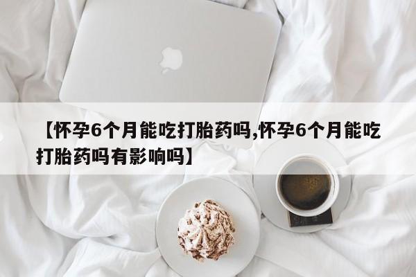 流产药在线购买微信【怀孕6个月能吃打胎药吗,怀孕6个月能吃打胎药吗有影响吗】