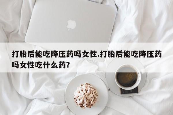 流产药在线购买微信打胎后能吃降压药吗女性.打胎后能吃降压药吗女性吃什么药？