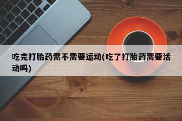 流产药在线购买微信吃完打胎药需不需要运动(吃了打胎药需要活动吗)