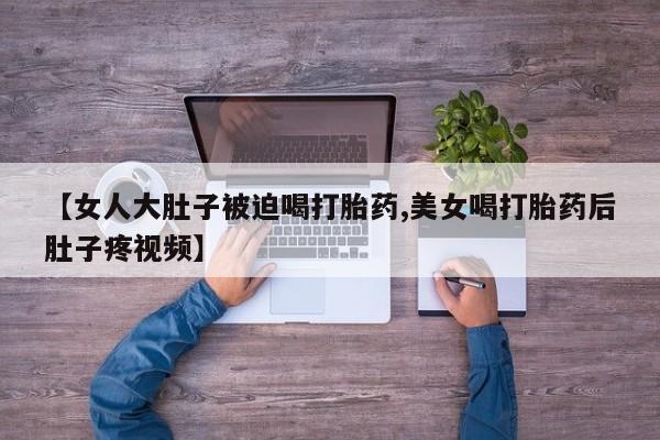 流产药在线购买微信【女人大肚子被迫喝打胎药,美女喝打胎药后肚子疼视频】