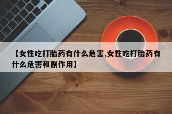 流产药在线购买微信【女性吃打胎药有什么危害,女性吃打胎药有什么危害和副作用】