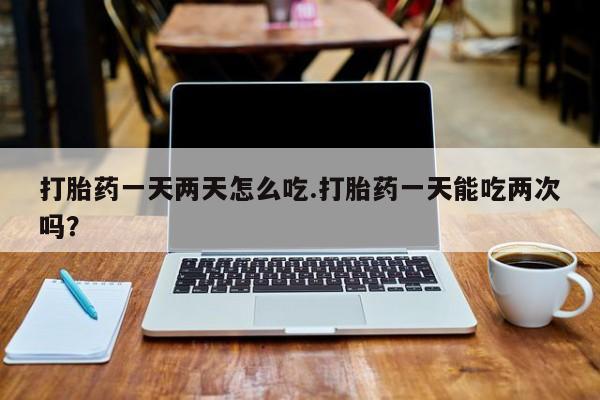 流产药在线购买微信打胎药一天两天怎么吃.打胎药一天能吃两次吗？